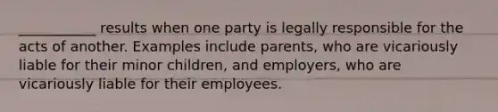 ___________ results when one party is legally responsible for the acts of another. Examples include parents, who are vicariously liable for their minor children, and employers, who are vicariously liable for their employees.