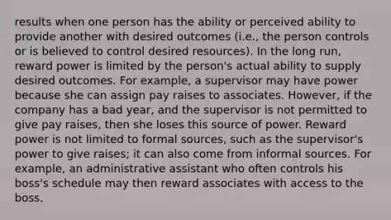 results when one person has the ability or perceived ability to provide another with desired outcomes (i.e., the person controls or is believed to control desired resources). In the long run, reward power is limited by the person's actual ability to supply desired outcomes. For example, a supervisor may have power because she can assign pay raises to associates. However, if the company has a bad year, and the supervisor is not permitted to give pay raises, then she loses this source of power. Reward power is not limited to formal sources, such as the supervisor's power to give raises; it can also come from informal sources. For example, an administrative assistant who often controls his boss's schedule may then reward associates with access to the boss.