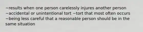 ~results when one person carelessly injures another person ~accidental or unintentional tort ~tort that most often occurs ~being less careful that a reasonable person should be in the same situation