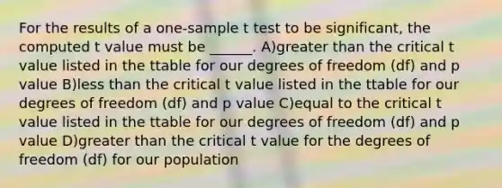 For the results of a one-sample t test to be significant, the computed t value must be ______. A)greater than the critical t value listed in the ttable for our degrees of freedom (df) and p value B)less than the critical t value listed in the ttable for our degrees of freedom (df) and p value C)equal to the critical t value listed in the ttable for our degrees of freedom (df) and p value D)greater than the critical t value for the degrees of freedom (df) for our population