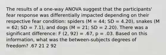 The results of a one-way ANOVA suggest that the participants' fear response was differentially impacted depending on their respective fear condition: spiders (M = 44; SD = 4.20), snakes (M = 62; SD = 7.1), and dogs (M = 21; SD = 2.20). There was a significant difference: F (2, 92) = .67, p = .03. Based on this information, what was the between-subjects degrees of freedom? .67 21 2 92