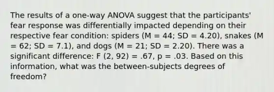 The results of a one-way ANOVA suggest that the participants' fear response was differentially impacted depending on their respective fear condition: spiders (M = 44; SD = 4.20), snakes (M = 62; SD = 7.1), and dogs (M = 21; SD = 2.20). There was a significant difference: F (2, 92) = .67, p = .03. Based on this information, what was the between-subjects degrees of freedom?