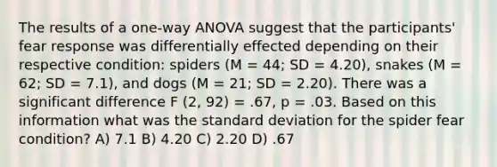 The results of a one-way ANOVA suggest that the participants' fear response was differentially effected depending on their respective condition: spiders (M = 44; SD = 4.20), snakes (M = 62; SD = 7.1), and dogs (M = 21; SD = 2.20). There was a significant difference F (2, 92) = .67, p = .03. Based on this information what was the standard deviation for the spider fear condition? A) 7.1 B) 4.20 C) 2.20 D) .67