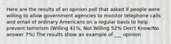 Here are the results of an opinion poll that asked if people were willing to allow government agencies to monitor telephone calls and email of ordinary Americans on a regular basis to help prevent terrorism (Willing 41%, Not Willing 52% Don't Know/No answer 7%) The results show an example of ___ opinion