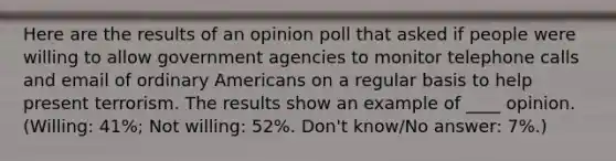 Here are the results of an opinion poll that asked if people were willing to allow government agencies to monitor telephone calls and email of ordinary Americans on a regular basis to help present terrorism. The results show an example of ____ opinion. (Willing: 41%; Not willing: 52%. Don't know/No answer: 7%.)