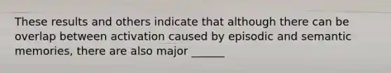 These results and others indicate that although there can be overlap between activation caused by episodic and semantic memories, there are also major ______