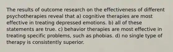 The results of outcome research on the effectiveness of different psychotherapies reveal that a) cognitive therapies are most effective in treating depressed emotions. b) all of these statements are true. c) behavior therapies are most effective in treating specific problems, such as phobias. d) no single type of therapy is consistently superior.