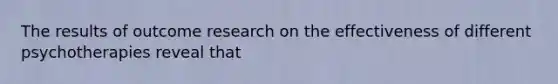 The results of outcome research on the effectiveness of different psychotherapies reveal that