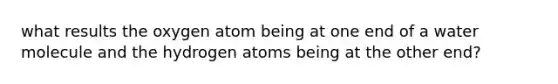 what results the oxygen atom being at one end of a water molecule and the hydrogen atoms being at the other end?