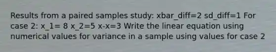 Results from a paired samples study: xbar_diff=2 sd_diff=1 For case 2: x_1= 8 x_2=5 x-x=3 Write the linear equation using numerical values for variance in a sample using values for case 2