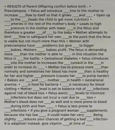 • RESULTS of Parent-Offspring conflict before birth : • Preeclampsia: • Fetus will introduce ____into to the mother to increase ____flow to itself so that it grows ____and ____ • Open up ____to the ____(leads the child to get more nutrition) • ____arteries in the rest of the mother's body • Leads to high ____pressure in the mother with lower ____in the fetus and therefore a greater ____of ____to the baby • Mother attempts to limit ____flow to safeguard her own ____to the point that the fetus is viable but not much more than this • Women with preeclampsia have ____problems but give ____to bigger ____babies. Mothers ____, babies profit. The fetus is demanding more ____than the mother is able to ____- in this situation the fetus is ____the battle. • Gestational diabetes • Fetus introduces ____into the mother to increases the ____content in the ____in order to increase its ____ • Mother has to process more ____than normally and sometimes her blood has more ____then is healthy for her and higher ____pressure (causes her ____to pump harder) • Babies are ____and ____- mother ____in health • Gestational anemia: • ____is food for bacteria • ____is necessary for blood clotting • Mother ____level is set to balance risk of ____infections against risk of blood loss • Fetus wants ____levels to minimize ____infections but does not incur a cost due to ____loss • Mother's blood does not ____as well and is more prone to blood ____during birth and from ____. • Fetus is less prone to ____infections • If you give a pregnant woman ____supplements because she has low ____, it could make her very ____. Being slightly ____reduces your chances of getting a bad ____infection- it is adaptive! Instead, give vitamin ____at time of ____