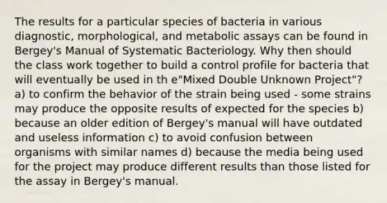 The results for a particular species of bacteria in various diagnostic, morphological, and metabolic assays can be found in Bergey's Manual of Systematic Bacteriology. Why then should the class work together to build a control profile for bacteria that will eventually be used in th e"Mixed Double Unknown Project"? a) to confirm the behavior of the strain being used - some strains may produce the opposite results of expected for the species b) because an older edition of Bergey's manual will have outdated and useless information c) to avoid confusion between organisms with similar names d) because the media being used for the project may produce different results than those listed for the assay in Bergey's manual.