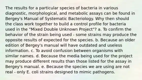 The results for a particular species of bacteria in various diagnostic, morphological, and metabolic assays can be found in Bergey's Manual of Systematic Bacteriology. Why then should the class work together to build a control profile for bacteria used in the "Mixed Double Unknown Project"? a. To confirm the behavior of the strain being used - some strains may produce the opposite results of expected for the species. b. Because an older edition of Bergey's manual will have outdated and useless information. c. To avoid confusion between organisms with similar names. d. Because the media being used for the project may produce different results than those listed for the assay in Bergey's manual. e. Because the species we are using are not real - only E. coli strains designed to mimic pathogens.