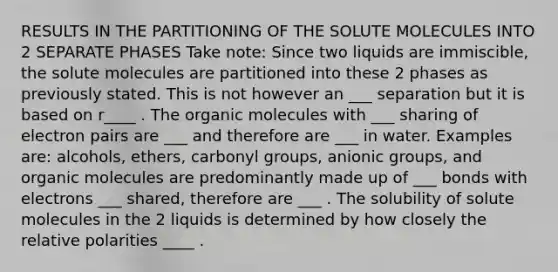 RESULTS IN THE PARTITIONING OF THE SOLUTE MOLECULES INTO 2 SEPARATE PHASES Take note: Since two liquids are immiscible, the solute molecules are partitioned into these 2 phases as previously stated. This is not however an ___ separation but it is based on r____ . The <a href='https://www.questionai.com/knowledge/kjUwUacPFG-organic-molecules' class='anchor-knowledge'>organic molecules</a> with ___ sharing of electron pairs are ___ and therefore are ___ in water. Examples are: alcohols, ethers, carbonyl groups, anionic groups, and organic molecules are predominantly made up of ___ bonds with electrons ___ shared, therefore are ___ . The solubility of solute molecules in the 2 liquids is determined by how closely the relative polarities ____ .