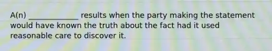 A(n) _____________ results when the party making the statement would have known the truth about the fact had it used reasonable care to discover it.