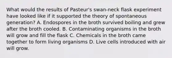 What would the results of Pasteur's swan-neck flask experiment have looked like if it supported the theory of spontaneous generation? A. Endospores in the broth survived boiling and grew after the broth cooled. B. Contaminating organisms in the broth will grow and fill the flask C. Chemicals in the broth came together to form living organisms D. Live cells introduced with air will grow.