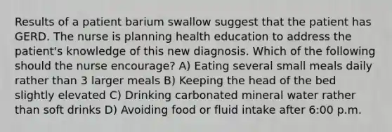 Results of a patient barium swallow suggest that the patient has GERD. The nurse is planning health education to address the patient's knowledge of this new diagnosis. Which of the following should the nurse encourage? A) Eating several small meals daily rather than 3 larger meals B) Keeping the head of the bed slightly elevated C) Drinking carbonated mineral water rather than soft drinks D) Avoiding food or fluid intake after 6:00 p.m.