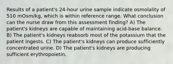 Results of a patient's 24-hour urine sample indicate osmolality of 510 mOsm/kg, which is within reference range. What conclusion can the nurse draw from this assessment finding? A) The patient's kidneys are capable of maintaining acid-base balance. B) The patient's kidneys reabsorb most of the potassium that the patient ingests. C) The patient's kidneys can produce sufficiently concentrated urine. D) The patient's kidneys are producing sufficient erythropoietin.