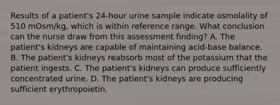 Results of a patient's 24-hour urine sample indicate osmolality of 510 mOsm/kg, which is within reference range. What conclusion can the nurse draw from this assessment finding? A. The patient's kidneys are capable of maintaining acid-base balance. B. The patient's kidneys reabsorb most of the potassium that the patient ingests. C. The patient's kidneys can produce sufficiently concentrated urine. D. The patient's kidneys are producing sufficient erythropoietin.