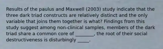 Results of the paulus and Maxwell (2003) study indicate that the three dark triad constructs are relatively distinct and the only variable that joins them together is what? Findings from this study suggest among non-clinical samples, members of the dark triad share a common core of ________, the root of their social destructiveness is disturbingly _____.