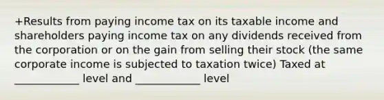 +Results from paying income tax on its taxable income and shareholders paying income tax on any dividends received from the corporation or on the gain from selling their stock (the same corporate income is subjected to taxation twice) Taxed at ____________ level and ____________ level