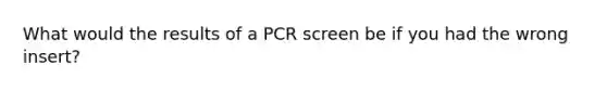 What would the results of a PCR screen be if you had the wrong insert?