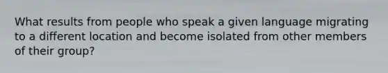 What results from people who speak a given language migrating to a different location and become isolated from other members of their group?