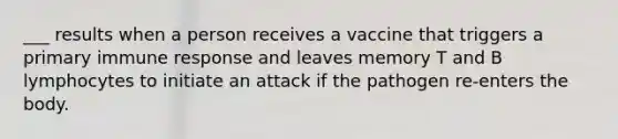 ___ results when a person receives a vaccine that triggers a primary immune response and leaves memory T and B lymphocytes to initiate an attack if the pathogen re-enters the body.