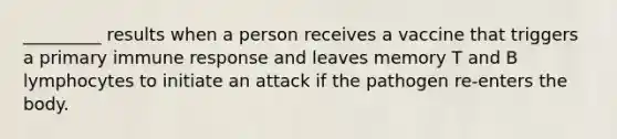 _________ results when a person receives a vaccine that triggers a primary immune response and leaves memory T and B lymphocytes to initiate an attack if the pathogen re-enters the body.