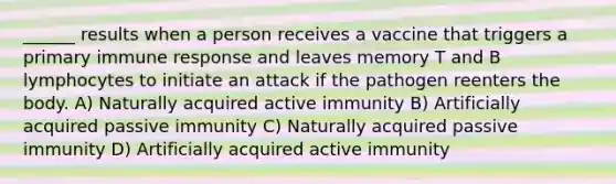 ______ results when a person receives a vaccine that triggers a primary immune response and leaves memory T and B lymphocytes to initiate an attack if the pathogen reenters the body. A) Naturally acquired active immunity B) Artificially acquired passive immunity C) Naturally acquired passive immunity D) Artificially acquired active immunity