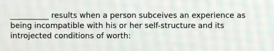 __________ results when a person subceives an experience as being incompatible with his or her self-structure and its introjected conditions of worth: