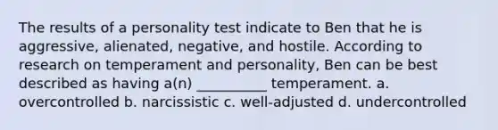 The results of a personality test indicate to Ben that he is aggressive, alienated, negative, and hostile. According to research on temperament and personality, Ben can be best described as having a(n) __________ temperament. a. overcontrolled b. narcissistic c. well-adjusted d. undercontrolled