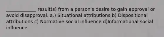 _____________ result(s) from a person's desire to gain approval or avoid disapproval. a.) Situational attributions b) Dispositional attributions c) Normative social influence d)Informational social influence