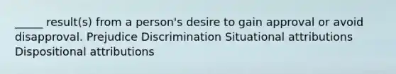 _____ result(s) from a person's desire to gain approval or avoid disapproval. Prejudice Discrimination Situational attributions Dispositional attributions