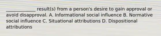 _____________ result(s) from a person's desire to gain approval or avoid disapproval. A. Informational social influence B. Normative social influence C. Situational attributions D. Dispositional attributions