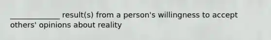 _____________ result(s) from a person's willingness to accept others' opinions about reality