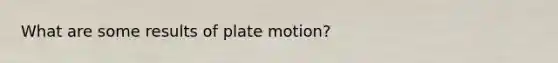 What are some results of plate motion?