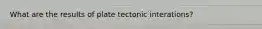 What are the results of plate tectonic interations?