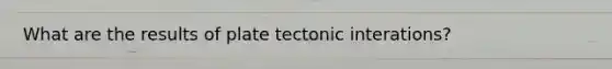 What are the results of plate tectonic interations?