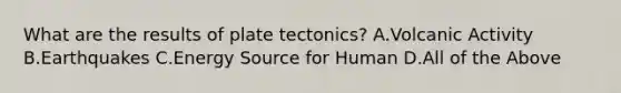 What are the results of plate tectonics? A.Volcanic Activity B.Earthquakes C.Energy Source for Human D.All of the Above