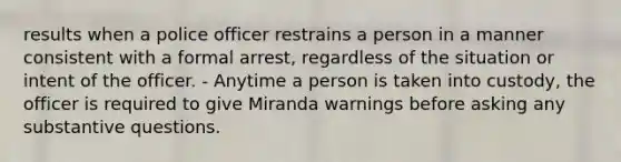 results when a police officer restrains a person in a manner consistent with a formal arrest, regardless of the situation or intent of the officer. - Anytime a person is taken into custody, the officer is required to give Miranda warnings before asking any substantive questions.