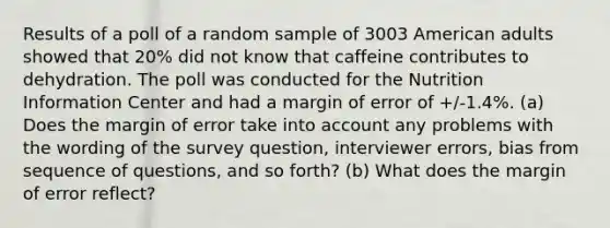 Results of a poll of a random sample of 3003 American adults showed that 20% did not know that caffeine contributes to dehydration. The poll was conducted for the Nutrition Information Center and had a margin of error of +/-1.4%. (a) Does the margin of error take into account any problems with the wording of the survey question, interviewer errors, bias from sequence of questions, and so forth? (b) What does the margin of error reflect?