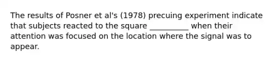 The results of Posner et al's (1978) precuing experiment indicate that subjects reacted to the square __________ when their attention was focused on the location where the signal was to appear.