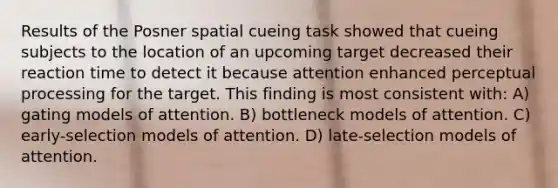 Results of the Posner spatial cueing task showed that cueing subjects to the location of an upcoming target decreased their reaction time to detect it because attention enhanced perceptual processing for the target. This finding is most consistent with: A) gating models of attention. B) bottleneck models of attention. C) early-selection models of attention. D) late-selection models of attention.