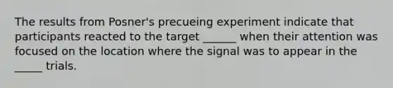 The results from Posner's precueing experiment indicate that participants reacted to the target ______ when their attention was focused on the location where the signal was to appear in the _____ trials.