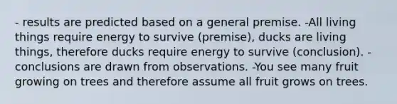 - results are predicted based on a general premise. -All living things require energy to survive (premise), ducks are living things, therefore ducks require energy to survive (conclusion). -conclusions are drawn from observations. -You see many fruit growing on trees and therefore assume all fruit grows on trees.