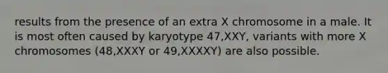 results from the presence of an extra X chromosome in a male. It is most often caused by karyotype 47,XXY, variants with more X chromosomes (48,XXXY or 49,XXXXY) are also possible.