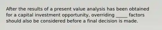 After the results of a present value analysis has been obtained for a capital investment opportunity, overriding _____ factors should also be considered before a final decision is made.