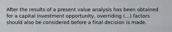 After the results of a present value analysis has been obtained for a capital investment opportunity, overriding (...) factors should also be considered before a final decision is made.