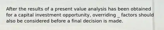 After the results of a present value analysis has been obtained for a capital investment opportunity, overriding _ factors should also be considered before a final decision is made.